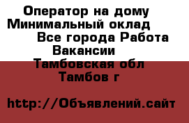 Оператор на дому › Минимальный оклад ­ 40 000 - Все города Работа » Вакансии   . Тамбовская обл.,Тамбов г.